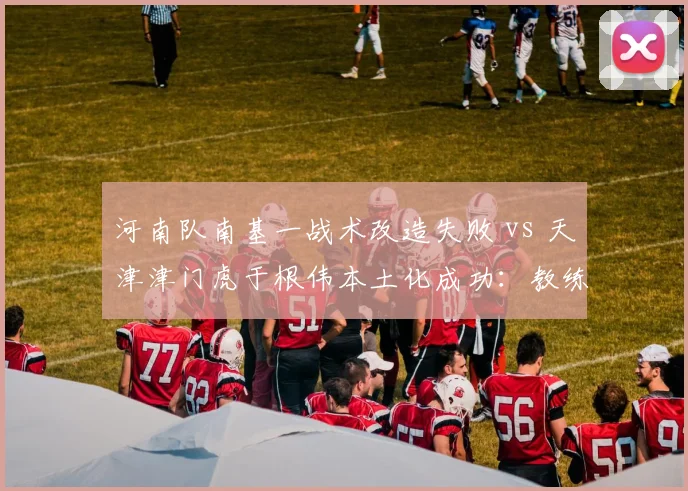 河南队南基一战术改造失败 vs 天津津门虎于根伟本土化成功:教练风格对比